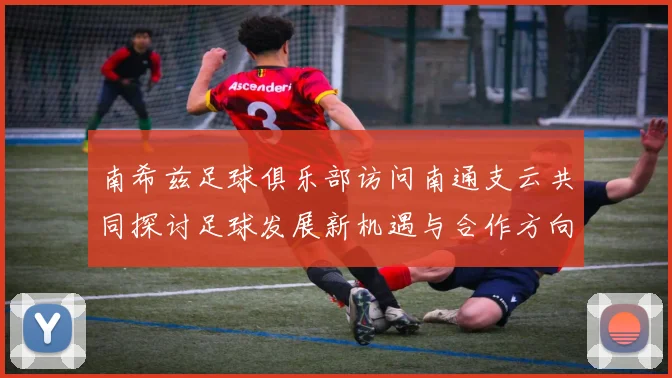 南希兹足球俱乐部访问南通支云共同探讨足球发展新机遇与合作方向