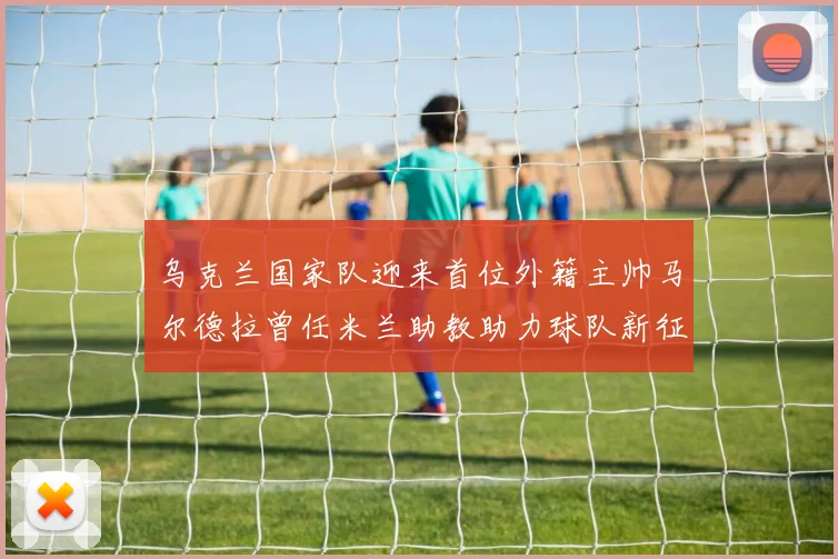 乌克兰国家队迎来首位外籍主帅马尔德拉曾任米兰助教助力球队新征程
