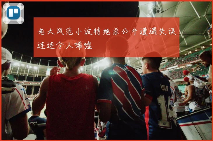 老大风范小波特绝杀公牛遭遇失误连连令人唏嘘