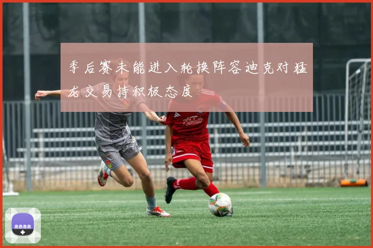 季后赛未能进入轮换阵容迪克对猛龙交易持积极态度