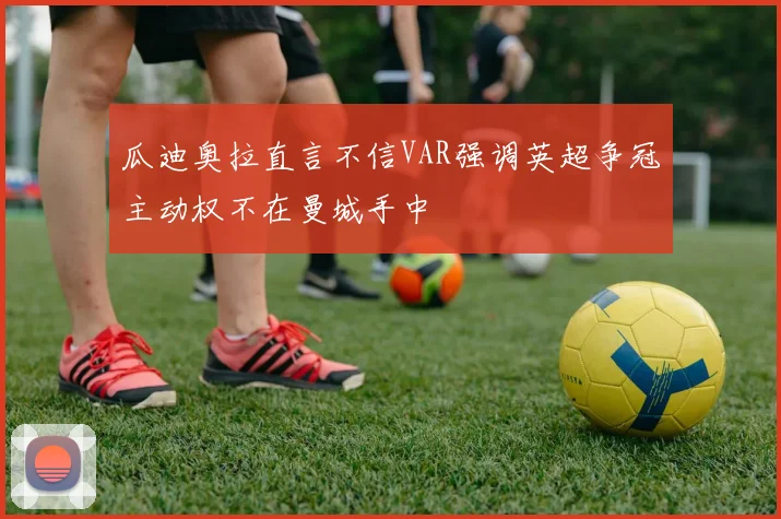 瓜迪奥拉直言不信VAR强调英超争冠主动权不在曼城手中