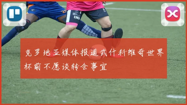 克罗地亚媒体报道武什科维奇世界杯前不愿谈转会事宜