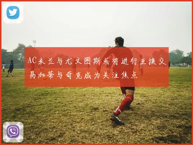 AC米兰与尤文图斯或将进行互换交易加蒂与奇克成为关注焦点
