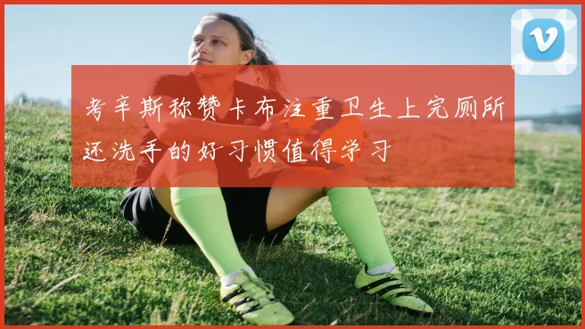 考辛斯称赞卡布注重卫生上完厕所还洗手的好习惯值得学习