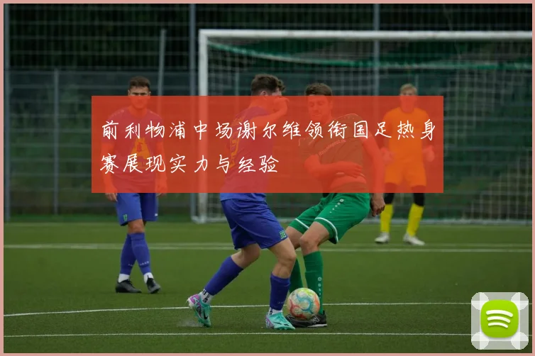 前利物浦中场谢尔维领衔国足热身赛展现实力与经验