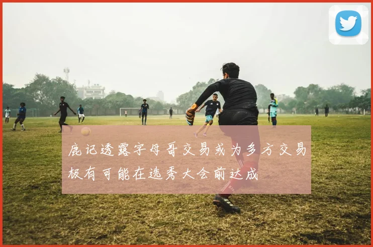 鹿记透露字母哥交易或为多方交易极有可能在选秀大会前达成