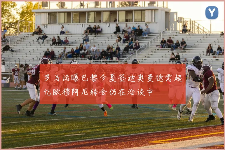 罗马诺曝巴黎今夏签迪奥曼德需超亿欧穆阿尼转会仍在洽谈中