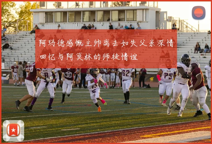 阿玛德感慨主帅离去如失父亲深情回忆与阿莫林的师徒情谊