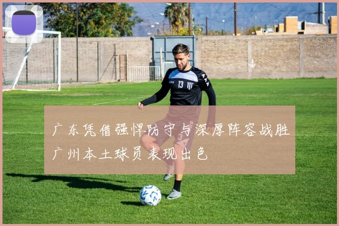 广东凭借强悍防守与深厚阵容战胜广州本土球员表现出色