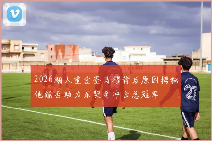2026湖人重金签马穆背后原因揭秘他能否助力东契奇冲击总冠军