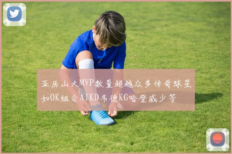 亚历山大MVP数量超越众多传奇球星如OK组合AIKD韦德KG哈登威少等