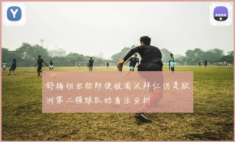 舒梅切尔称即使被淘汰拜仁仍是欧洲第二强球队的看法分析
