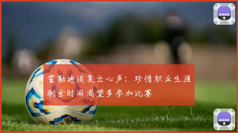 霍勒迪谈复出心声：珍惜职业生涯剩余时间渴望多参加比赛