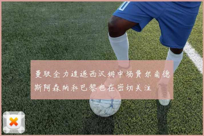 曼联全力追逐西汉姆中场费尔南德斯阿森纳和巴黎也在密切关注