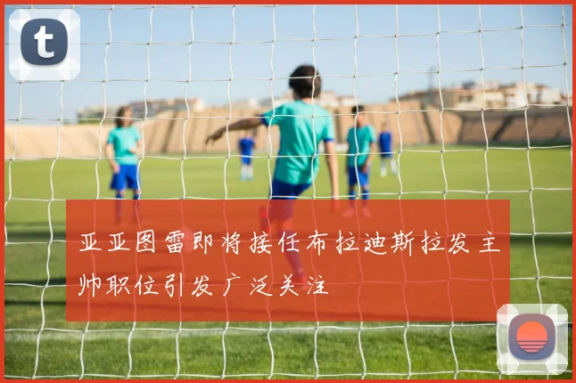 亚亚图雷即将接任布拉迪斯拉发主帅职位引发广泛关注
