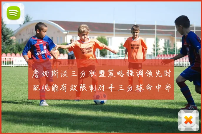 詹姆斯谈三分联盟策略强调领先时犯规能有效限制对手三分球命中率