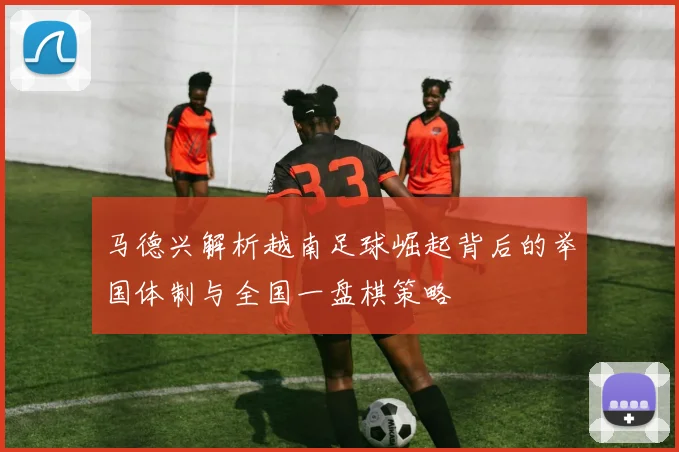 马德兴解析越南足球崛起背后的举国体制与全国一盘棋策略
