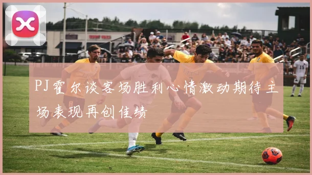 PJ霍尔谈客场胜利心情激动期待主场表现再创佳绩