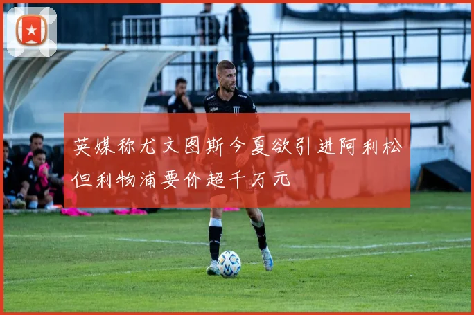 英媒称尤文图斯今夏欲引进阿利松但利物浦要价超千万元