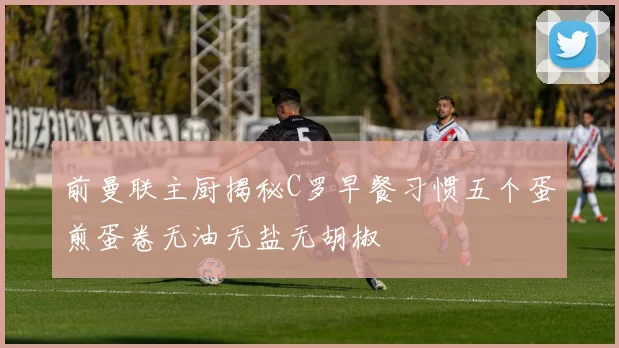 前曼联主厨揭秘C罗早餐习惯五个蛋煎蛋卷无油无盐无胡椒