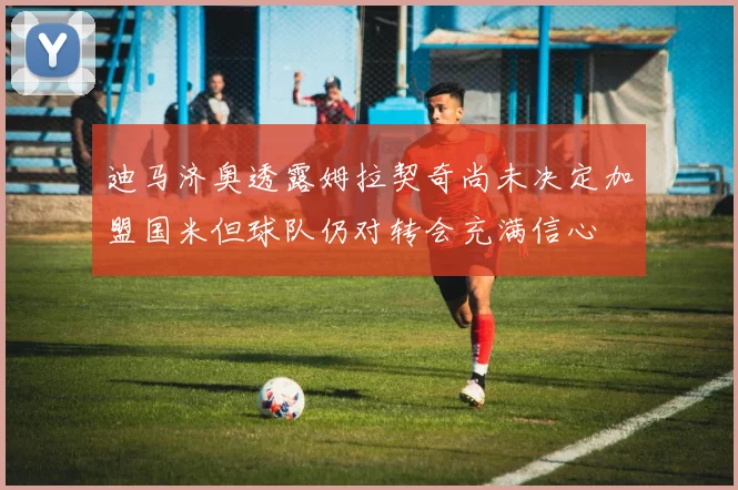 迪马济奥透露姆拉契奇尚未决定加盟国米但球队仍对转会充满信心