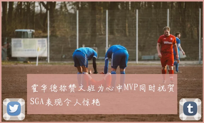 霍华德称赞文班为心中MVP同时祝贺SGA表现令人惊艳