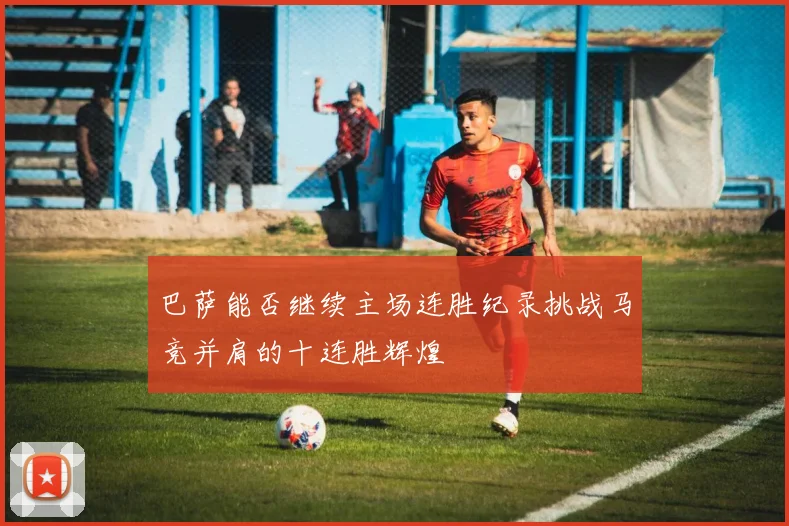 巴萨能否继续主场连胜纪录挑战马竞并肩的十连胜辉煌