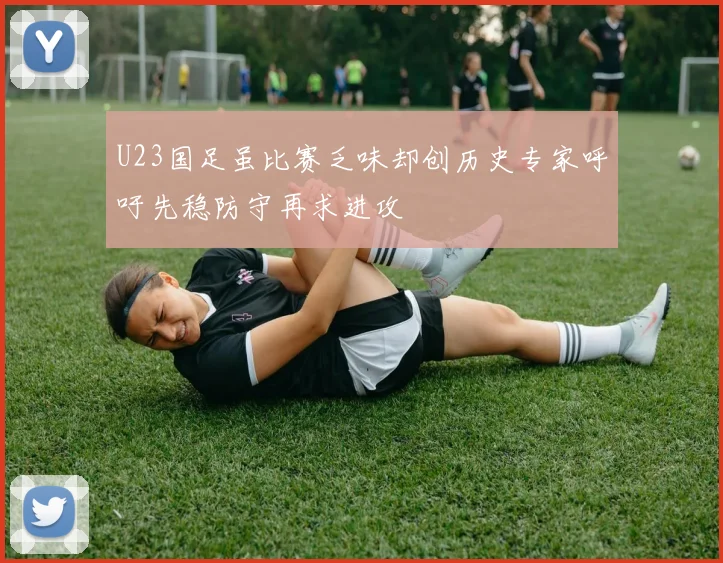 U23国足虽比赛乏味却创历史专家呼吁先稳防守再求进攻