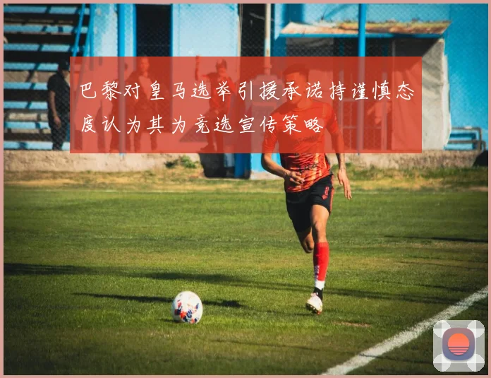 巴黎对皇马选举引援承诺持谨慎态度认为其为竞选宣传策略