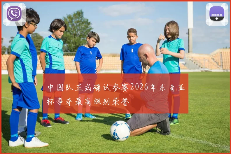 中国队正式确认参赛2026年东南亚杯争夺最高级别荣誉