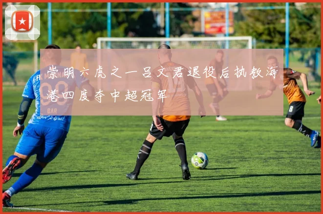 崇明六虎之一吕文君退役后执教海港四度夺中超冠军